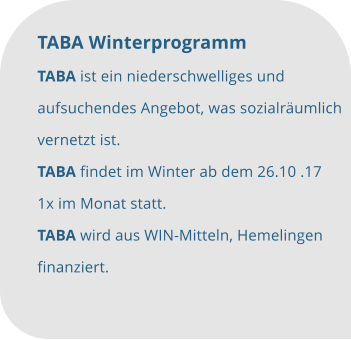 TABA Winterprogramm TABA ist ein niederschwelliges und  aufsuchendes Angebot, was sozialräumlich  vernetzt ist. TABA findet im Winter ab dem 26.10 .17  1x im Monat statt. TABA wird aus WIN-Mitteln, Hemelingen  finanziert.