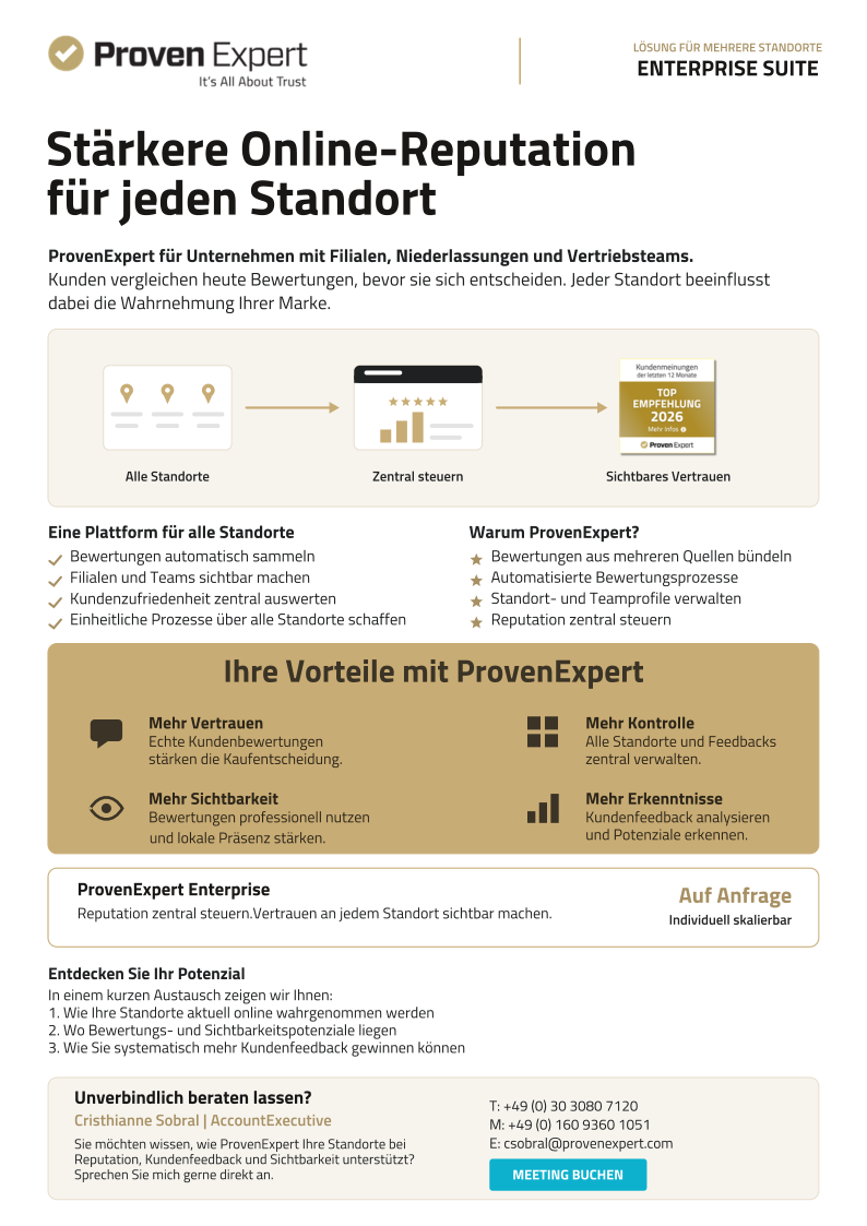 LÖSUNG FÜR MEHRERE STANDORTE ENTERPRISE SUITE Auf Anfrage Individuell skalierbar Stärkere Online-Reputation für jeden Standort ProvenExpert Enterprise Unverbindlich beraten lassen? ProvenExpert für Unternehmen mit Filialen, Niederlassungen und Vertriebsteams. Kunden vergleichen heute Bewertungen, bevor sie sich entscheiden. Jeder Standort beeinflusst dabei die Wahrnehmung Ihrer Marke. Alle Standorte Sie möchten wissen, wie ProvenExpert Ihre Standorte bei Reputation, Kundenfeedback und Sichtbarkeit unterstützt? Sprechen Sie mich gerne direkt an. Zentral steuern MEETING BUCHEN Sichtbares Vertrauen Eine Plattform für alle Standorte Warum ProvenExpert? Cristhianne Sobral | AccountExecutive Bewertungen automatisch sammeln  Filialen und Teams sichtbar machen  Kundenzufriedenheit zentral auswerten Einheitliche Prozesse über alle Standorte schaffen Bewertungen aus mehreren Quellen bündeln Automatisierte Bewertungsprozesse Standort- und Teamprofile verwalten Reputation zentral steuern Ihre Vorteile mit ProvenExpert Entdecken Sie Ihr Potenzial Mehr Vertrauen    Mehr Sichtbarkeit und lokale Präsenz stärken. Mehr Kontrolle Mehr Erkenntnisse Echte Kundenbewertungen stärken die Kaufentscheidung. Bewertungen professionell nutzen In einem kurzen Austausch zeigen wir Ihnen: 1.	Wie Ihre Standorte aktuell online wahrgenommen werden 2.	Wo Bewertungs- und Sichtbarkeitspotenziale liegen 3.	Wie Sie systematisch mehr Kundenfeedback gewinnen können Reputation zentral steuern.Vertrauen an jedem Standort sichtbar machen. Alle Standorte und Feedbacks zentral verwalten. Kundenfeedback analysieren und Potenziale erkennen. T: +49 (0) 30 3080 7120 M: +49 (0) 160 9360 1051 E: csobral@provenexpert.com