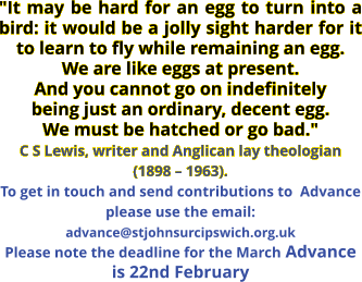 "It may be hard for an egg to turn into a bird: it would be a jolly sight harder for it to learn to fly while remaining an egg. We are like eggs at present. And you cannot go on indefinitely being just an ordinary, decent egg. We must be hatched or go bad." C S Lewis, writer and Anglican lay theologian (1898 – 1963). To get in touch and send contributions to  Advance please use the email: advance@stjohnsurcipswich.org.uk Please note the deadline for the March Advance is 22nd February