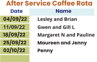 After Service Coffee Rota Date Name  04/09/22	Lesley and Brian 11/09/22 	Gwen and Gill L 18/09/22	 	Margaret N and Pauline 25/09/22   	Maureen and Jenny 02/10/22 	Penny