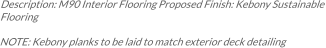 Description: M90 Interior Flooring Proposed Finish: Kebony Sustainable Flooring  NOTE: Kebony planks to be laid to match exterior deck detailing