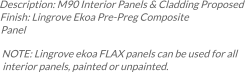 Description: M90 Interior Panels & Cladding Proposed Finish: Lingrove Ekoa Pre-Preg Composite Panel NOTE: Lingrove ekoa FLAX panels can be used for all interior panels, painted or unpainted.